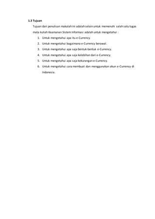 1.3 Tujuan
Tujuan dari penulisan makalah ini adalah selain untuk memenuhi salah satu tugas
mata kuliah Keamanan Sistem Informasi adalah untuk mengetahui :
1. Untuk mengetahui apa itu e-Currency.
2. Untuk mengetahui bagaimana e-Currency berawal.
3. Untuk mengetahui apa saja bentuk-bentuk e-Currency.
4. Untuk mengetahui apa saja kelebihan dari e-Currency.
5. Untuk mengetahui apa saja kekurangan e-Currency.
6. Untuk mengetahui cara membuat dan menggunakan akun e-Currency di
Indonesia.
 