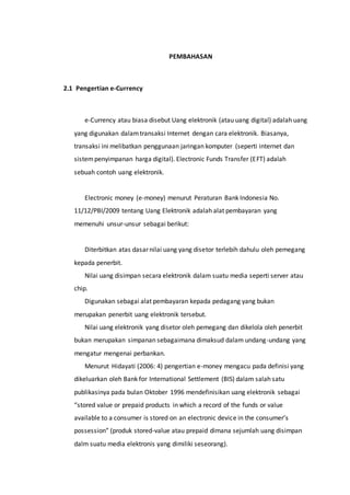 PEMBAHASAN
2.1 Pengertian e-Currency
e-Currency atau biasa disebut Uang elektronik (atau uang digital) adalah uang
yang digunakan dalamtransaksi Internet dengan cara elektronik. Biasanya,
transaksi ini melibatkan penggunaan jaringan komputer (seperti internet dan
sistempenyimpanan harga digital). Electronic Funds Transfer (EFT) adalah
sebuah contoh uang elektronik.
Electronic money (e-money) menurut Peraturan Bank Indonesia No.
11/12/PBI/2009 tentang Uang Elektronik adalah alat pembayaran yang
memenuhi unsur-unsur sebagai berikut:
Diterbitkan atas dasar nilai uang yang disetor terlebih dahulu oleh pemegang
kepada penerbit.
Nilai uang disimpan secara elektronik dalam suatu media seperti server atau
chip.
Digunakan sebagai alat pembayaran kepada pedagang yang bukan
merupakan penerbit uang elektronik tersebut.
Nilai uang elektronik yang disetor oleh pemegang dan dikelola oleh penerbit
bukan merupakan simpanan sebagaimana dimaksud dalam undang-undang yang
mengatur mengenai perbankan.
Menurut Hidayati (2006: 4) pengertian e-money mengacu pada definisi yang
dikeluarkan oleh Bank for International Settlement (BIS) dalam salah satu
publikasinya pada bulan Oktober 1996 mendefinisikan uang elektronik sebagai
“stored value or prepaid products in which a record of the funds or value
available to a consumer is stored on an electronic device in the consumer’s
possession” (produk stored-value atau prepaid dimana sejumlah uang disimpan
dalm suatu media elektronis yang dimiliki seseorang).
 