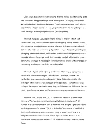 Lebih lanjut dijelaskan bahwa nilai uang dalam e-money akan berkurang pada
saat konsumen menggunakannya untuk pembayaran. Disamping itu e-money
yang dimaksudkan disini berbeda dengan “single-purpose prepaid card” lainnya
seperti kartu telepon, sebab e-money yang dimaksudkan disini dapat digunakan
untuk berbagai macam jenis pembayaran (multipurposed).
Menurut Waspada (2012: 1) electronic money (e-money) adalah alat
pembayaran yang diterbitkan atas dasar nilai uang yang disetor terlebih dahulu
oleh pemegang kepada penerbit, dimana nilai uang disimpan secara elektronik
dalam suatu media atau server yang digunakan sebagai alat pembayaran kepada
pedagang. Kelebihan e-money memberikan kelebihan dibandingkan dengan alat
transaksi lainnya. Khususnya untuk ritel, transaksi menjadi lebih mudah, cepat,
dan murah, sehingga di masa depan e-money memiliki potensi untuk menggeser
peran uang tunai untuk transaksi-transaksi tersebut.
Menurut Adiyanti (2015: 2) uang elektronik adalah uang yang digunakan
dalam transaksi internet dengan cara elektronik. Biasanya, transaksi ini
melibatkan penggunaan jaringan komputer. Uang elektronik memiliki nilai
tersimpan (stored-value) atau prabayar (prepaid) dimana sejumlah nilai uang
disimpan dalam suati media elektronis yang dimiliki seseorang. Nilai uang dala e-
money akan berkurang pada saat konsumen menggunakan untuk pembayaran.
Menurut Kim, Lee, dan Shin (2013: 2) electronic money is used with the
concept of “performing money functions with electronic equipment.” [2].
Further, it is “value information that is described with a digital signal that a bank
sends to guarantee face value.” [3]. It is defined as “money that is provided to
the issuer in advance; a certain monetary value is saved in an IC chip or a
computer communication network built in a plastic card to be used in the
information communication network.” [4]. Electronic money is used in various
forms.
 