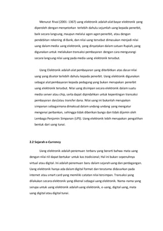 Menurut Rivai (2001: 1367) uang elektronik adalah alat bayar elektronik yang
diperoleh dengan menyetorkan terlebih dahulu sejumlah uang kepada penerbit,
baik secara langsung, maupun melalui agen-agen penerbit, atau dengan
pendebitan rekening di Bank, dan nilai uang tersebut dimasukan menjadi nilai
uang dalammedia uang elektronik, yang dinyatakan dalam satuan Rupiah, yang
digunakan untuk melakukan transaksi pembayaran dengan cara mengurangi
secara langsung nilai uang pada media uang elektronik tersebut.
Uang Elektronik adalah alat pembayaran yang diterbitkan atas dasar nilai
uang yang disetor terlebih dahulu kepada penerbit. Uang elektronik digunakan
sebagai alat pembayaran kepada pedagang yang bukan merupakan penerbit
uang elektronik tersebut. Nilai uang disimpan secara elektronik dalam suatu
media server atau chip, serta dapat dipindahkan untuk kepentingan transaksi
pembayaran dan/atau transfer dana. Nilai uang ini bukanlah merupakan
simpanan sebagaimana dimaksud dalam undang-undang yang mengatur
mengenai perbankan, sehingga tidak diberikan bunga dan tidak dijamin oleh
Lembaga Penjamin Simpanan (LPS). Uang elektronik lebih merupakan pengalihan
bentuk dari uang tunai.
2.2 Sejarah e-Currency
Uang elektronik adalah penemuan terbaru yang berarti bahwa mata uang
dengan nilai riil dapat bertukar untuk kas tradisional; Hal ini bukan sepenuhnya
virtual atau digital. Ini adalah penemuan baru dalam sejarah uang dan perdagangan.
Uang elektronik hanya ada dalam digital format dan terutama didasarkan pada
internet atau smart card yang memiliki catatan nilai tersimpan. Transaksi yang
dilakukan secara elektronik yang dikenal sebagai uang elektronik. Nama-nama yang
serupa untuk uang elektronik adalah uang elektronik, e-uang, digital uang, mata
uang digital atau digital tunai.
 