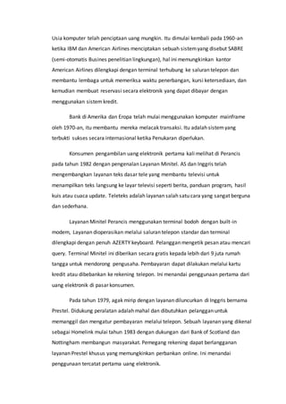 Usia komputer telah penciptaan uang mungkin. Itu dimulai kembali pada 1960-an
ketika IBM dan American Airlines menciptakan sebuah sistemyang disebut SABRE
(semi-otomatis Busines penelitian lingkungan), hal ini memungkinkan kantor
American Airlines dilengkapi dengan terminal terhubung ke saluran telepon dan
membantu lembaga untuk memeriksa waktu penerbangan, kursi ketersediaan, dan
kemudian membuat reservasi secara elektronik yang dapat dibayar dengan
menggunakan sistem kredit.
Bank di Amerika dan Eropa telah mulai menggunakan komputer mainframe
oleh 1970-an, itu membantu mereka melacak transaksi. Itu adalah sistemyang
terbukti sukses secara internasional ketika Penukaran diperlukan.
Konsumen pengambilan uang elektronik pertama kali melihat di Perancis
pada tahun 1982 dengan pengenalan Layanan Minitel. AS dan Inggris telah
mengembangkan layanan teks dasar tele yang membantu televisi untuk
menampilkan teks langsung ke layar televisi seperti berita, panduan program, hasil
kuis atau cuaca update. Teleteks adalah layanan salah satu cara yang sangat berguna
dan sederhana.
Layanan Minitel Perancis menggunakan terminal bodoh dengan built-in
modem, Layanan dioperasikan melalui saluran telepon standar dan terminal
dilengkapi dengan penuh AZERTY keyboard. Pelanggan mengetik pesan atau mencari
query. Terminal Minitel ini diberikan secara gratis kepada lebih dari 9 juta rumah
tangga untuk mendorong pengusaha. Pembayaran dapat dilakukan melalui kartu
kredit atau dibebankan ke rekening telepon. Ini menandai penggunaan pertama dari
uang elektronik di pasar konsumen.
Pada tahun 1979, agak mirip dengan layanan diluncurkan di Inggris bernama
Prestel. Didukung peralatan adalah mahal dan dibutuhkan pelanggan untuk
memanggil dan mengatur pembayaran melalui telepon. Sebuah layanan yang dikenal
sebagai Homelink mulai tahun 1983 dengan dukungan dari Bank of Scotland dan
Nottingham membangun masyarakat. Pemegang rekening dapat berlangganan
layanan Prestel khusus yang memungkinkan perbankan online. Ini menandai
penggunaan tercatat pertama uang elektronik.
 