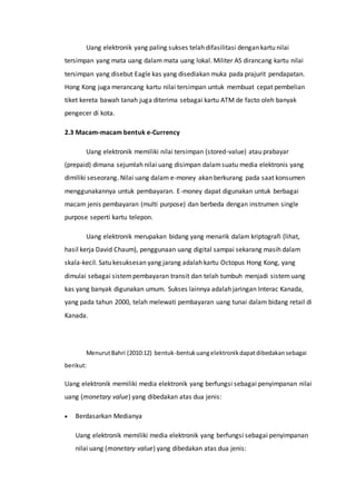 Uang elektronik yang paling sukses telah difasilitasi dengan kartu nilai
tersimpan yang mata uang dalam mata uang lokal. Militer AS dirancang kartu nilai
tersimpan yang disebut Eagle kas yang disediakan muka pada prajurit pendapatan.
Hong Kong juga merancang kartu nilai tersimpan untuk membuat cepat pembelian
tiket kereta bawah tanah juga diterima sebagai kartu ATM de facto oleh banyak
pengecer di kota.
2.3 Macam-macam bentuk e-Currency
Uang elektronik memiliki nilai tersimpan (stored-value) atau prabayar
(prepaid) dimana sejumlah nilai uang disimpan dalamsuatu media elektronis yang
dimiliki seseorang. Nilai uang dalam e-money akan berkurang pada saat konsumen
menggunakannya untuk pembayaran. E-money dapat digunakan untuk berbagai
macam jenis pembayaran (multi purpose) dan berbeda dengan instrumen single
purpose seperti kartu telepon.
Uang elektronik merupakan bidang yang menarik dalam kriptografi (lihat,
hasil kerja David Chaum), penggunaan uang digital sampai sekarang masih dalam
skala-kecil. Satu kesuksesan yang jarang adalah kartu Octopus Hong Kong, yang
dimulai sebagai sistempembayaran transit dan telah tumbuh menjadi sistemuang
kas yang banyak digunakan umum. Sukses lainnya adalah jaringan Interac Kanada,
yang pada tahun 2000, telah melewati pembayaran uang tunai dalam bidang retail di
Kanada.
MenurutBahri (2010:12) bentuk-bentukuangelektronikdapatdibedakansebagai
berikut:
Uang elektronik memiliki media elektronik yang berfungsi sebagai penyimpanan nilai
uang (monetary value) yang dibedakan atas dua jenis:
 Berdasarkan Medianya
Uang elektronik memiliki media elektronik yang berfungsi sebagai penyimpanan
nilai uang (monetary value) yang dibedakan atas dua jenis:
 
