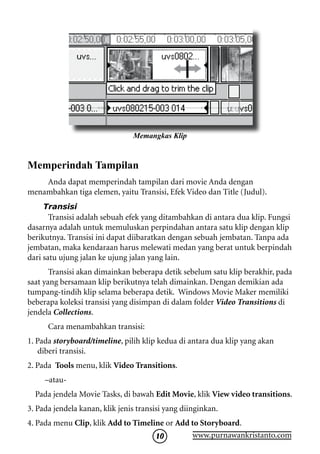 Memangkas Klip


Memperindah Tampilan
    Anda dapat memperindah tampilan dari movie Anda dengan
menambahkan tiga elemen, yaitu Transisi, Efek Video dan Title (Judul).
    Transisi
       Transisi adalah sebuah efek yang ditambahkan di antara dua klip. Fungsi
dasarnya adalah untuk memuluskan perpindahan antara satu klip dengan klip
berikutnya. Transisi ini dapat diibaratkan dengan sebuah jembatan. Tanpa ada
jembatan, maka kendaraan harus melewati medan yang berat untuk berpindah
dari satu ujung jalan ke ujung jalan yang lain.
       Transisi akan dimainkan beberapa detik sebelum satu klip berakhir, pada
saat yang bersamaan klip berikutnya telah dimainkan. Dengan demikian ada
tumpang-tindih klip selama beberapa detik. Windows Movie Maker memiliki
beberapa koleksi transisi yang disimpan di dalam folder Video Transitions di
jendela Collections.
      Cara menambahkan transisi:
1. Pada storyboard/timeline, pilih klip kedua di antara dua klip yang akan
    diberi transisi.
2. Pada Tools menu, klik Video Transitions.
     –atau-
  Pada jendela Movie Tasks, di bawah Edit Movie, klik View video transitions.
3. Pada jendela kanan, klik jenis transisi yang diinginkan.
4. Pada menu Clip, klik Add to Timeline or Add to Storyboard.
                                     10        www.purnawankristanto.com
 