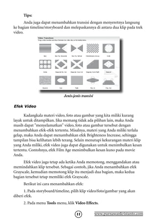 Tips:
       Anda juga dapat menambahkan transisi dengan menyeretnya langsung
ke bagian timeline/storyboard dan melepaskannya di antara dua klip pada trek
video.




                              Jenis-jenis transisi

Efek Video

       Kadangkala materi video, foto atau gambar yang kita miliki kurang
layak untuk ditampilkan. Jika memang tidak ada pilihan lain, maka Anda
masih dapat menyelamatkan video, foto atau gambar tersebut dengan
menambahkan efek-efek tertentu. Misalnya, materi yang Anda miliki terlalu
gelap, maka Anda dapat menambahkan efek Brighteness Increase, sehingga
tampilan bisa kelihatan lebih terang. Selain menutupi kekurangan materi klip
yang Anda miliki, efek video juga dapat digunakan untuk menimbulkan kesan
tertentu. Contohnya, efek Film Age menimbulkan kesan kuno pada movie
Anda.
      Efek video juga tetap ada ketika Anda memotong, menggandakan atau
memindahkan klip tersebut. Sebagai contoh, jika Anda menambahkan efek
Grayscale, kemudian memotong klip itu menjadi dua bagian, maka kedua
bagian tersebut tetap memiliki efek Grayscale.
      Berikut ini cara menambahkan efek:
      1. Pada storyboard/timeline, pilih klip video/foto/gambar yang akan
diberi efek.
      2. Pada menu Tools menu, klik Video Effects.

                                      11             www.purnawankristanto.com
 