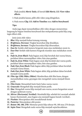 –atau-
          Pada jendela Movie Tasks, di bawah Edit Movie, klik View video
          effects.
        3. Pada jendela kanan, pilih efek video yang diinginkan.
        4. Pada menu Clip, klik Add to Timeline atau Add to Storyboard.
        Tips:
      Anda juga dapat menambahkan efek video dengan menyeretnya
langsung ke bagian timeline/storyboard dan melepaskannya pada klip yang
ingin diberi efek.
        Jenis-jenis efek video:
1.    Blur: Klip menjadi kabur/remang-remang.
2.    Brightness, Decrease: Tingkat kecerahan klip dinaikkan.
3.    Brightness, Increase: Tingkat kecerahan klip diturunkan.
4.    Ease In: Seolah-olah kamera bergerak maju atau melakukan zoom in.
5.    Ease Out: Seolah-olah kamera bergerak mundur atau melakukan zoom
      out.
6.    Fade In, from Black: Pada bagian awal, klip berubah dari warna hitam,
      perlahan-lahan menampilkan video, foto atau gambar.
7.    Fade In, from White: Pada bagian awal, klip berubah dari warna putih,
      perlahan-lahan menampilkan video, foto atau gambar.
8.    Fade Out, from Black: Pada bagian akhir, klip perlahan-lahan berubah
      menjadi warna hitam.
9.    Fade Out, from White: Pada bagian akhir, klip perlahan-lahan berubah
      menjadi warna putih.
10.   Film Age (Old, Older, Oldest): Memberikan efek film kuno, dengan
      menambahkan noise, goyangan dan mengubah warna menjadi hitam
      putih.
11.   Film Grain: Menambah butir-butir halus warna-warni.
12.   Grayscale: Mengubah klip menjadi hitam putih.
13.   Hue: Mengubah warna klip menjadi satu warna, secara bergantian sesuai
      dengan spektrum warna.
14.   Mirror (Horizontal, Vertikal): Membalik klip: sebelah kiri menjadi sebelah
      kanan (horizontal), atau bagian atas menjadi bagian bawah (vertikal).
15.   Pixelate: Menciptakan efek mozaik/kotak-kotak
16.   Posterize: Menciptakan efek poster.
17.   Rotate (90, 180, 270): Memutar posisi klip sebesar 90, 180 atau 270 derajat.
18.   Sepia Tone: Mengubah nada warna klip menjadi sepia/kecoklatan.
                                        12         www.purnawankristanto.com
 