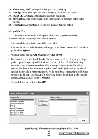 19. Slow Down, Half: Memperlambat gerakan pada klip
20. Smudge Stick: Menciptakan efek seperti coretan/lukisan tangan.
21. Speed Up, Double: Mempercepat gerakan pada klip.
22. Threshold: Mendistorsi warna klip sehingga mempertegas batas-batas
    warna.
23. Watercolor: Menciptakan efek mirip lukisan dengan cat air.

Mengubah Efek
    Setelah menambahkan efek pada klip, Anda dapat mengubah,
menambahkan atau menghapus efek. Caranya:
1. Klik pada klip yang telah memiliki efek video.
2. Klik kanan pada tombol mouse, sehingga muncul context menu, kemudian
   pilih Video Effects.
3. Muncul kotak dialog Add or Remove Video Effects
4. Terdapat dua jendela. Jendela sebelah kanan merupakan efek yang terdapat
   pada klip. Sedangkan jendela kiri merupakan pilihan efek lainnya yang
   tersedia. Anda dapat menambah efek. Caranya dengan memilih efek di
   jendela kiri kemudian menekan tombol Add. Maka jenis efek yang ada di
   sebelah kanan akan bertambah satu. Anda pun dapat menghapus efek yang
   terdapat pada klip. Caranya, pilih efek yang akan dihilangkan pada jendela
   kanan, kemudian klik tombol remove.
5. Jika sudah selesai, klik tombol OK




                Kotak Dialog: Menambah atau Menghapus Efek Video

                                        13          www.purnawankristanto.com
 
