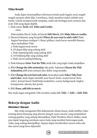 Title/Kredit

       Anda dapat menampilkan informasi tertulis pada bagian awal, tengah-
tengah maupun akhir klip. Contohnya, Anda memberi judul, subtitle atau
kredit. Untuk mempercantik tampilan, maka ada berbagai jenis animasi dan
jenis Title yang dapat dipilih.
1. Pada menu Tools, klik Titles and Credits.
       –atau-
   Pada jendela Movie Tasks, di bawah Edit Movie, klik Make titles or credits.
2. Muncul halaman yang berjudul Where do you want to add a title? Pada
   bagian bawahnya terdapat 5 (lima) pilihan. Anda harus memilih dimana
   akan meletakkan Title:
   a. Pada bagian awal movie
   b. Di depan klip yang sedang aktif.
   c. Pada sepanjang klip yang sedang aktif.
   d. Di belakang klip yang sedang aktif
   e. Pada movie paling belakang.
3. Pada halaman Enter Text for Title, ketik teks yang ingin Anda tampilkan.
4. Klik Change the title animation, lalu pada halaman Choose the Title
   Animation pilih jenis animasi dari daftar yang tersedia.
5. Klik Change the text font and color, kemudian pada Select Title Font
   and Color, Anda dapat memilih jenis huruf (font), warna huruf (font
   color), format huruf (bold/italic/underline), warna background, tingkat
   transparansi, ukuran dan posisi.
6. Klik Done, add title to movie.
Jika Anda ingin mengubah Title tersebut, maka klik Title-- Edit--Edit Title.


Bekerja dengan Audio
Memberi Narasi
      Jika Anda mengamati film dokumenter dunia fauna, Anda melihat video
tentang dunia binatang yang disertai dengan suara narator yang menjelaskan
tentang gambar yang sedang ditampilkan. Pada Windows Movie Maker, Anda
pun dapat langsung merekam suara Anda yang memberi keterangan pada
video yang sedang ditampilkan. Supaya dapat memberikan narasi maka ada
dua syarat yang harus dipenuhi:

                                      14         www.purnawankristanto.com
 
