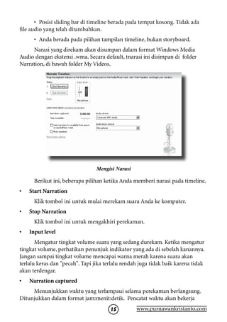 •	 Posisi sliding bar di timeline berada pada tempat kosong. Tidak ada
file audio yang telah ditambahkan.
      •	 Anda berada pada pilihan tampilan timeline, bukan storyboard.
     Narasi yang direkam akan disumpan dalam format Windows Media
Audio dengan ekstensi .wma. Secara default, tnarasi ini disimpan di folder
Narration, di bawah folder My Videos.




                                 Mengisi Narasi

      Berikut ini, beberapa pilihan ketika Anda memberi narasi pada timeline.
•   Start Narration
      Klik tombol ini untuk mulai merekam suara Anda ke komputer.
•   Stop Narration
      Klik tombol ini untuk mengakhiri perekaman.
•   Input level
       Mengatur tingkat volume suara yang sedang durekam. Ketika mengatur
tingkat volume, perhatikan penunjuk indikator yang ada di sebelah kanannya.
Jangan sampai tingkat volume mencapai warna merah karena suara akan
terlalu keras dan pecah. Tapi jika terlalu rendah juga tidak baik karena tidak
akan terdengar.
•   Narration captured
     Menunjukkan waktu yang terlampaui selama perekaman berlangsung.
Ditunjukkan dalam format jam:menit:detik. Pencatat waktu akan bekerja
                                       15         www.purnawankristanto.com
 
