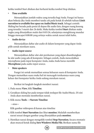 ketika tombol Start ditekan dan berhenti ketika tombol Stop ditekan.
•    Time available
      Menunjukkan jumlah waktu yang tersedia bagi Anda. Fungsi ini hanya
akan bekerja jika Anda memberi tanda cek pada kotak di sebelah tulisan Limit
narration to available free space on Audio/Music track. Sebagai contoh:
Sliding bar berada pada posisi di depan file audio lain, dengan ruang kosong
yang tersedia 3 menit dan 26 detik. Maka ketika tombol Start ditekan maka
angka yang ditunjukkan mulai dari 0:03:26, selanjutnya menghitung mundur
hingga mencapai 0:00:00 yang artinya waktu untuk narasi telah habis.
•    Audio device
       Menunjukkan daftar alat audio di dalam komputer yang dapat Anda
pilih untuk merekam suara.
•    Audio input source
       Menunjukkan daftar alat-alat perekaman yang dapat disambungkan
ke alat audio yang ada di komputer. Sebagai contoh, Anda mencolokkan
microphone pada input komputer Anda, maka Anda harus memilih
Microphone pada audio input source.
•    Mute speakers
      Fungsi ini untuk mematikan semua keluaran suara di komputer Anda.
Dengan mematikan suara maka hal ini mencegah terekamnya suara yang
keluar dari komputer ketika Anda sedang merekam narasi.

       Berikut ini langkah-langkah memberi narasi:
1. Pada menu View, klik Timeline.
2. Gerakkan sliding bar pada tempat tidak terdapat file Audio/Music. Di sini
   Anda akan memulai memberikan narasi.
3. Klik menu Tools--Narrate Timeline
    --atau--
    Klik gambar mikropon di kanan atas timeline
4. Klik tombol Start Narration dan lihat monitor. Mulailah memberikan
   narasi sesuai dengan gambar yang ditunjukkan pada monitor.
5. Hentikan narasi dengan mengeklik tombol Stop Narration. Secara otomatis
   akan muncul kotak dialog Save Windows Media File. Berikan nama file

                                      16          www.purnawankristanto.com
 