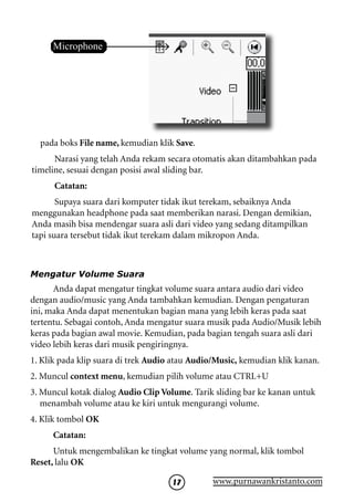 Microphone




  pada boks File name, kemudian klik Save.
      Narasi yang telah Anda rekam secara otomatis akan ditambahkan pada
timeline, sesuai dengan posisi awal sliding bar.
      Catatan:
       Supaya suara dari komputer tidak ikut terekam, sebaiknya Anda
menggunakan headphone pada saat memberikan narasi. Dengan demikian,
Anda masih bisa mendengar suara asli dari video yang sedang ditampilkan
tapi suara tersebut tidak ikut terekam dalam mikropon Anda.



Mengatur Volume Suara
      Anda dapat mengatur tingkat volume suara antara audio dari video
dengan audio/music yang Anda tambahkan kemudian. Dengan pengaturan
ini, maka Anda dapat menentukan bagian mana yang lebih keras pada saat
tertentu. Sebagai contoh, Anda mengatur suara musik pada Audio/Musik lebih
keras pada bagian awal movie. Kemudian, pada bagian tengah suara asli dari
video lebih keras dari musik pengiringnya.
1. Klik pada klip suara di trek Audio atau Audio/Music, kemudian klik kanan.
2. Muncul context menu, kemudian pilih volume atau CTRL+U
3. Muncul kotak dialog Audio Clip Volume. Tarik sliding bar ke kanan untuk
   menambah volume atau ke kiri untuk mengurangi volume.
4. Klik tombol OK
     Catatan:
      Untuk mengembalikan ke tingkat volume yang normal, klik tombol
Reset, lalu OK

                                     17        www.purnawankristanto.com
 