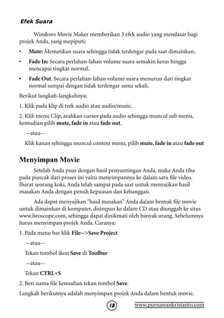 Efek Suara

      Windows Movie Maker memberikan 3 efek audio yang mendasar bagi
projek Anda, yang mepiputi:
•    Mute: Mematikan suara sehingga tidak terdengar pada saat dimainkan.
•    Fade In: Secara perlahan-lahan volume suara semakin keras hingga
     mencapai tingkat normal.
•    Fade Out. Secara perlahan-lahan volume suara menurun dari tingkat
     normal sampai dengan tidak terdengar sama sekali.
Berikut langkah-langkahnya:
1. Klik pada klip di trek audio atau audio/music.
2. Klik menu Clip, arahkan cursor pada audio sehingga muncul sub menu,
kemudian pilih mute, fade in atau fade out.
    --atau--
    Klik kanan sehingga muncul context menu, pilih mute, fade in atau fade out

Menyimpan Movie
      Setelah Anda puas dengan hasil penyuntingan Anda, maka Anda tiba
pada puncak dari proses ini yaitu menyimpannya ke dalam satu file video.
Ibarat seorang koki, Anda telah sampai pada saat untuk menyajikan hasil
masakan Anda dengan penuh kepuasan dan kebanggan.
      Ada dapat menyajikan hasil masakan Anda dalam bentuk file movie
untuk dimainkan di komputer, disimpan ke dalam CD atau diunggah ke situs
www.beoscope.com, sehingga dapat dinikmati oleh banyak orang. Sebelumnya
harus menyimpan projek Anda. Caranya:
1. Pada menu bar klik File--Save Project
    --atau--
    Tekan tombol ikon Save di Toolbar
    --atau--
    Tekan CTRL+S
2. Beri nama file kemudian tekan tombol Save.
Langkah berikutnya adalah menyimpan projek Anda dalam bentuk movie.

                                        18          www.purnawankristanto.com
 