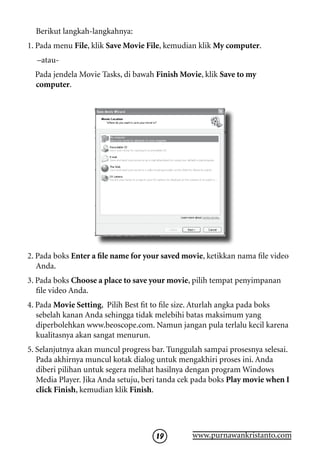 Berikut langkah-langkahnya:
1. Pada menu File, klik Save Movie File, kemudian klik My computer.
  –atau-
  Pada jendela Movie Tasks, di bawah Finish Movie, klik Save to my
  computer.




2. Pada boks Enter a file name for your saved movie, ketikkan nama file video
   Anda.
3. Pada boks Choose a place to save your movie, pilih tempat penyimpanan
   file video Anda.
4. Pada Movie Setting, Pilih Best fit to file size. Aturlah angka pada boks
   sebelah kanan Anda sehingga tidak melebihi batas maksimum yang
   diperbolehkan www.beoscope.com. Namun jangan pula terlalu kecil karena
   kualitasnya akan sangat menurun.
5. Selanjutnya akan muncul progress bar. Tunggulah sampai prosesnya selesai.
   Pada akhirnya muncul kotak dialog untuk mengakhiri proses ini. Anda
   diberi pilihan untuk segera melihat hasilnya dengan program Windows
   Media Player. Jika Anda setuju, beri tanda cek pada boks Play movie when I
   click Finish, kemudian klik Finish.




                                     19         www.purnawankristanto.com
 