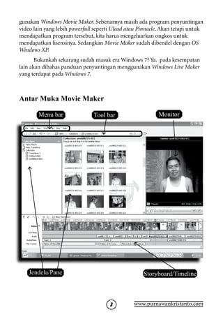 gunakan Windows Movie Maker. Sebenarnya masih ada program penyuntingan
video lain yang lebih powerfull seperti Ulead atau Pinnacle. Akan tetapi untuk
mendapatkan program tersebut, kita harus mengeluarkan ongkos untuk
mendapatkan lisensinya. Sedangkan Movie Maker sudah dibendel dengan OS
Windows XP.
       Bukankah sekarang sudah masuk era Windows 7? Ya. pada kesempatan
lain akan dibahas panduan penyuntingan menggunakan Windows Live Maker
yang terdapat pada Windows 7.



Antar Muka Movie Maker

        Menu bar               Tool bar                    Monitor




    Jendela/Pane                                    Storyboard/Timeline



                                               www.purnawankristanto.com
 