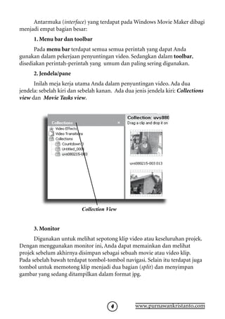 Antarmuka (interface) yang terdapat pada Windows Movie Maker dibagi
menjadi empat bagian besar:
      1. Menu bar dan toolbar
      Pada menu bar terdapat semua semua perintah yang dapat Anda
gunakan dalam pekerjaan penyuntingan video. Sedangkan dalam toolbar,
disediakan perintah-perintah yang umum dan paling sering digunakan.
      2. Jendela/pane
      Inilah meja kerja utama Anda dalam penyuntingan video. Ada dua
jendela: sebelah kiri dan sebelah kanan. Ada dua jenis jendela kiri: Collections
view dan Movie Tasks view.




                           Collection View


      3. Monitor
      Digunakan untuk melihat sepotong klip video atau keseluruhan projek.
Dengan menggunakan monitor ini, Anda dapat memainkan dan melihat
projek sebelum akhirnya disimpan sebagai sebuah movie atau video klip.
Pada sebelah bawah terdapat tombol-tombol navigasi. Selain itu terdapat juga
tombol untuk memotong klip menjadi dua bagian (split) dan menyimpan
gambar yang sedang ditampilkan dalam format jpg.




                                                 www.purnawankristanto.com
 