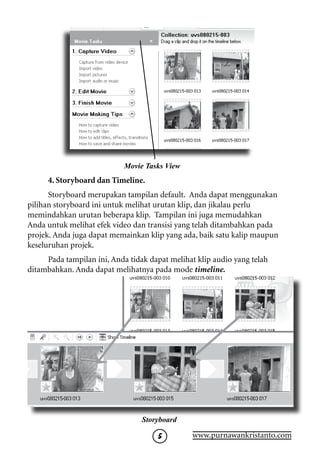 Movie Tasks View
     4. Storyboard dan Timeline.
      Storyboard merupakan tampilan default. Anda dapat menggunakan
pilihan storyboard ini untuk melihat urutan klip, dan jikalau perlu
memindahkan urutan beberapa klip. Tampilan ini juga memudahkan
Anda untuk melihat efek video dan transisi yang telah ditambahkan pada
projek. Anda juga dapat memainkan klip yang ada, baik satu kalip maupun
keseluruhan projek.
     Pada tampilan ini, Anda tidak dapat melihat klip audio yang telah
ditambahkan. Anda dapat melihatnya pada mode timeline.




                                 Storyboard

                                               www.purnawankristanto.com
 