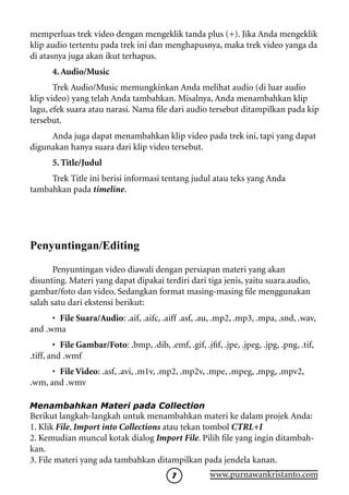 memperluas trek video dengan mengeklik tanda plus (+). Jika Anda mengeklik
klip audio tertentu pada trek ini dan menghapusnya, maka trek video yanga da
di atasnya juga akan ikut terhapus.
       4. Audio/Music
       Trek Audio/Music memungkinkan Anda melihat audio (di luar audio
klip video) yang telah Anda tambahkan. Misalnya, Anda menambahkan klip
lagu, efek suara atau narasi. Nama file dari audio tersebut ditampilkan pada kip
tersebut.
     Anda juga dapat menambahkan klip video pada trek ini, tapi yang dapat
digunakan hanya suara dari klip video tersebut.
       5. Title/Judul
     Trek Title ini berisi informasi tentang judul atau teks yang Anda
tambahkan pada timeline.




Penyuntingan/Editing
       Penyuntingan video diawali dengan persiapan materi yang akan
disunting. Materi yang dapat dipakai terdiri dari tiga jenis, yaitu suara.audio,
gambar/foto dan video. Sedangkan format masing-masing file menggunakan
salah satu dari ekstensi berikut:
      •	 File Suara/Audio: .aif, .aifc, .aiff .asf, .au, .mp2, .mp3, .mpa, .snd, .wav,
and .wma
        •	 File Gambar/Foto: .bmp, .dib, .emf, .gif, .jfif, .jpe, .jpeg, .jpg, .png, .tif,
.tiff, and .wmf
      •	 File Video: .asf, .avi, .m1v, .mp2, .mp2v, .mpe, .mpeg, .mpg, .mpv2,
.wm, and .wmv

Menambahkan Materi pada Collection
Berikut langkah-langkah untuk menambahkan materi ke dalam projek Anda:
1. Klik File, Import into Collections atau tekan tombol CTRL+I
2. Kemudian muncul kotak dialog Import File. Pilih file yang ingin ditambah-
kan.
3. File materi yang ada tambahkan ditampilkan pada jendela kanan.
                                                        www.purnawankristanto.com
 