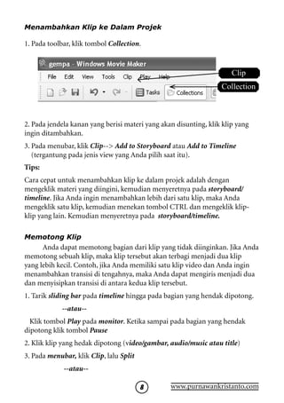 Menambahkan Klip ke Dalam Projek

1. Pada toolbar, klik tombol Collection.


                                                                      Clip
                                                                  Collection



2. Pada jendela kanan yang berisi materi yang akan disunting, klik klip yang
ingin ditambahkan.
3. Pada menubar, klik Clip-- Add to Storyboard atau Add to Timeline
   (tergantung pada jenis view yang Anda pilih saat itu).
Tips:
Cara cepat untuk menambahkan klip ke dalam projek adalah dengan
mengeklik materi yang diingini, kemudian menyeretnya pada storyboard/
timeline. Jika Anda ingin menambahkan lebih dari satu klip, maka Anda
mengeklik satu klip, kemudian menekan tombol CTRL dan mengeklik klip-
klip yang lain. Kemudian menyeretnya pada storyboard/timeline.

Memotong Klip
      Anda dapat memotong bagian dari klip yang tidak diinginkan. Jika Anda
memotong sebuah klip, maka klip tersebut akan terbagi menjadi dua klip
yang lebih kecil. Contoh, jika Anda memiliki satu klip video dan Anda ingin
menambahkan transisi di tengahnya, maka Anda dapat mengiris menjadi dua
dan menyisipkan transisi di antara kedua klip tersebut.
1. Tarik sliding bar pada timeline hingga pada bagian yang hendak dipotong.
             --atau--
  Klik tombol Play pada monitor. Ketika sampai pada bagian yang hendak
dipotong klik tombol Pause
2. Klik klip yang hedak dipotong (video/gambar, audio/music atau title)
3. Pada menubar, klik Clip, lalu Split
             --atau--

                                                www.purnawankristanto.com
 