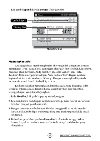 Klik tombol split di bawah monitor (lihat gambar)



  Tombol Split

   Sliding Bar




                                    Memotong Klip




Memangkas Klip
      Anda juga dapat membuang bagian klip yang tidak diinginkan dengan
memangkas (trim) bagian awal dan bagian akhir dari klip tersebut. Contohnya,
pada saat akan merekam, Anda memberi aba-aba: Action atau Satu,
dua tiga. Untuk mengakhiri adegan, Anda berkata Cut. Bagian awal dan
bagian akhir ini tentu saja harus dibuang. Dengan memangkas klip, Anda
menentukan awal dan akhir dari klip tersebut.
      Ketika melakukan pemangkasan, informasi/data yang dipangkas tidak
terhapus. Informasi/data tersebut hanya disembunyikan dari penonton,
sehingga bagian yang ikut ditayangkan.
1. Pada Timeline, klik pada klip yang akan dipangkas.
2. Letakkan kursor pada bagian awal atau akhir klip, maka bentuk kursor akan
   berubah menjadi panah dua arah.
3. Dengan menekan tombol mouse kiri dan menggerakkan ke kiri atau ke
   kanan, maka Anda dapat memperpanjang atau memperpendek klip sesuai
   keinginan.
4. Perhatikan perubahan gambar di monitor ketika Anda menggerakkan
   kursor. Lepaskan tombol mouse ketika Anda sampai pada bagian yang
   diinginkan.


                                               www.purnawankristanto.com
 