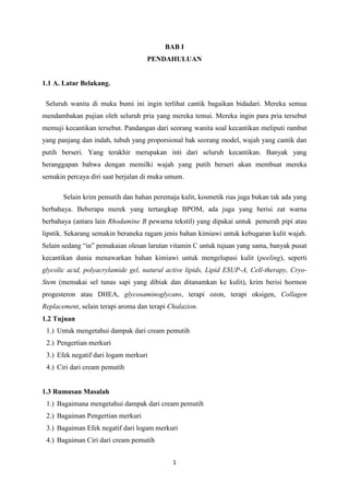 1
BAB I
PENDAHULUAN
1.1 A. Latar Belakang.
Seluruh wanita di muka bumi ini ingin terlihat cantik bagaikan bidadari. Mereka semua
mendambakan pujian oleh seluruh pria yang mereka temui. Mereka ingin para pria tersebut
memuji kecantikan tersebut. Pandangan dari seorang wanita soal kecantikan meliputi rambut
yang panjang dan indah, tubuh yang proporsional bak seorang model, wajah yang cantik dan
putih berseri. Yang terakhir merupakan inti dari seluruh kecantikan. Banyak yang
beranggapan bahwa dengan memilki wajah yang putih berseri akan membuat mereka
semakin percaya diri saat berjalan di muka umum.
Selain krim pemutih dan bahan peremaja kulit, kosmetik rias juga bukan tak ada yang
berbahaya. Beberapa merek yang tertangkap BPOM, ada juga yang berisi zat warna
berbahaya (antara lain Rhodamine B pewarna tekstil) yang dipakai untuk pemerah pipi atau
lipstik. Sekarang semakin beraneka ragam jenis bahan kimiawi untuk kebugaran kulit wajah.
Selain sedang “in” pemakaian olesan larutan vitamin C untuk tujuan yang sama, banyak pusat
kecantikan dunia menawarkan bahan kimiawi untuk mengelupasi kulit (peeling), seperti
glycolic acid, polyacrylamide gel, natural active lipids, Lipid ESUP-A, Cell-therapy, Cryo-
Stem (memakai sel tunas sapi yang dibiak dan ditanamkan ke kulit), krim berisi hormon
progesteron atau DHEA, glycosaminoglycans, terapi ozon, terapi oksigen, Collagen
Replacement, selain terapi aroma dan terapi Chalazion.
1.2 Tujuan
1.) Untuk mengetahui dampak dari cream pemutih
2.) Pengertian merkuri
3.) Efek negatif dari logam merkuri
4.) Ciri dari cream pemutih
1.3 Rumusan Masalah
1.) Bagaimana mengetahui dampak dari cream pemutih
2.) Bagaiman Pengertian merkuri
3.) Bagaiman Efek negatif dari logam merkuri
4.) Bagaiman Ciri dari cream pemutih
 