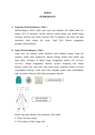 BAB II 
PEMBAHASAN 
A. Pengertian Elektrokardiogram ( EKG ) 
Elektrokardiogram (EKG) adalah suatu sinyal yang dihasilkan oleh aktifitas listrik otot 
jantung. EKG ini merupakan rekaman informasi kondisi jantung yang diambil dengan 
memasang electroda pada badan. Rekaman EKG ini digunakan oleh dokter ahli untuk 
menentukan kodisi jantung dari pasien. Sinyal EKG direkam menggunakan 
perangkat elektrokardiograf. 
contoh sensor EKG 
salah satu teknik 
monitoring EKG 
3 
B. Fungsi Elektrokardiogram ( EKG ) 
Fungsi dasar dari elektroda adalah mendeteksi sinyal kelistrikan jantung. Fungsi dari 
transducer adalah untuk mengkonversi informasi biologis menjadi sinyal elektrik yang 
dapat diukur. Transducer ini dipakai dengan menggunakan interface jelly electrode-electrolyte. 
Dengan menggunakan elektroda Ag/AgCl mengurangi noise dengan 
frekuensi rendah pada sinyal EKG yang terjadi karena pergerakan. Gambar di bawah 
memperlihatkan beberapa contoh sensor EKG sedangkan gambar kedua memperlihatkan 
salah satu teknik monitoring EKG dalam penempatan elektroda. 
Hal-hal yang dapat diketahui dari pemeriksaan EKG adalah : 
 Denyut dan irama jantung 
 Posisi jantung di dalam rongga dada. 
 