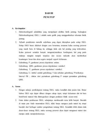 BAB III 
PENUTUP 
7 
A. Kesimpulan 
1. Elektrokardiografi adalahilmu yang mempelajari aktifitas listrik jantung. Sedangkan 
Elektrokardiogram( EKG ) adalah suatu grafik yang menggambarkan rekaman listrik 
jantung. 
2. Sebuah pendekatan metodik sederhana yang dapat diterapkan pada setiap EKG. 
Setiap EKG harus didekati dengan cara berurutan, terutama kalau seorang perawat 
yang masih baru di bidang ini, sehingga tidak ada hal penting yang terlewatkan. 
Kalau perawat semakin banyak mengenal,membaca kardiogram, hal yang pada 
mulanya mungkin tampak terpaksa dan secara mekanik akan memberikan 
keuntungan besar dan akan segera menjadi seperti kebiasaan. 
3. Gelombang P ; gambaran proses depolarissi atrium. 
Gelombang QRS ; gambaran proses depolarisasi ventrikel 
Gelombang T ; gambaran proses repolarisasi ventrikel. 
Gelombang U ; timbul setelah gelombang T dan sebelum gelombang P berikutnya 
Interval PR ; diukur dari permukaan gelombang P sampai permulaan gelombang 
QRS. 
A. Saran 
1. Dengan adanya pembelajaran tentang EKG, maka kenalilah dulu pasien kita. Benar 
bahwa EKG saja dapat dibaca dengan cukup tepat, tetapi kekuataan alat ini baru 
betul-betul muncul bila diintregasikan dengan penilaian klinik secara total. 
2. Guna dalam pembacaan EKG, selanjutnya membacalah terus lebih banyak. Bacalah 
di mana pun Anda menemukan EKG, tidak hanya mengacu pada materi ini, tetapi 
bacalah dari berbagai sumber pengetahuan tentang EKG. Kenalilah lebih dalam dulu 
dasar-dasar tentang EKG, maka seorang perawat akan dapat menguasai materi dan 
mampu untuk mempraktekannya. 
 