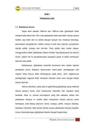 STIE DR. KHEZ. MUTTAQIEN                                             2012


                                    BAB I

                              PENDAHULUAN



1.1 Gambaran Umum

        Sejak akhir dekade 1980-an dan 1990-an kata 'globalisasi' telah

menjadi kata sehari-hari. Kini, kata globalisasi tidak saja telah meluas secara

harfiah, tapi lebih dari itu terkait dengan banyak hal, misalnya teknologi,

pemerataan pengetahuan melalui sarana e-mail atau internet, penyebaran

ide-ide politik, budaya dan lain-lain. Para politisi atau media massa,

menggunakan istilah 'globalisasi' dalam konteks "penyebarluasan ke seluruh

dunia", dalam hal ini penyebarluasan pengaruh pasar di dalam kehidupan

ekonomi dan politik.

        Sebenarnya, globalisasi bukanlah fenomena baru dalam sejarah

peradaban dunia. Sebelum kemunculan nation-state, perdagangan dan

migrasi lintas benua telah berlangsung sejak lama. Jauh sebelumnya

perdagangan regional telah membuat interaksi antar suku bangsa terjadi

secara alamiah.

        Namun demikian, pada saat ini gelombang globalisasi yang melanda

semua penjuru dunia, jauh mempunyai intensitas dan cakupan yang

berbeda. Saat ini, proses konvergensi yang kita saksikan akibat dari

globalisasi dewasa ini praktis telah menyentuh hampir seluruh sendi

kehidupan, baik bidang ekonomi, bisnis, budaya, politik, maupun ideologi.

Sekalipun demikian tidak berarti bahwa proses globalisasi tersebut berjalan

mulus. Kecenderungan globalisasi disertai dengan fragmentasi.



                                          Makalah | Ekonomi Internasional    1
 