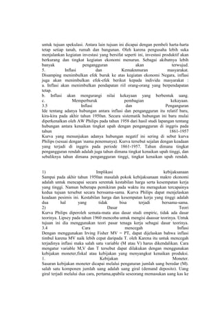 untuk tujuan spekulasi. Antara lain tujuan ini dicapai dengan pembeli harta-harta
tetap setiap tanah, rumah dan bangunan. Oleh karena pengusaha lebih suka
menjalankan kegiatan investasi yang bersifat seperti ini, investasi produktif akan
berkurang dan tingkat kegiatan ekonomi menurun. Sebagai akibatnya lebih
banyak                 pengangguran                 akan                 terwujud.
5.           Inflasi          dan            Kemaknmuran               masyarakat.
Disamping menimbulkan efek buruk ke atas kegiatan ekonomi Negara, inflasi
juga akan menimbulkan efek-efek berikut kepada individu masyarakat :
a. Inflasi akan menimbulkan pendapatan riil orang-orang yang berpendapatan
tetap.
b. Inflasi akan mengurangi nilai kekayaan yang berbentuk uang.
c.               Memperburuk                  pembagian                  kekayaan.
3.5                   Inflasi                  dan                    Penganguran
Ide tentang adanya hubungan antara inflasi dan pengangguran itu relatif baru,
kira-kira pada akhir tahun 1950an. Secara sistematik hubungan ini baru mulai
diperkenalkan oleh AW Philips pada tahun 1958 dari hasil studi lapangan tentang
hubungan antara kenaikan tingkat upah dengan pengangguran di inggris pada
tahun                                                                   1861-1957
Kurva yang menunjukan adanya hubungan negatif ini sering di sebut kurva
Philips (sesuai dengan nama penemunya). Kurva tersebut sejalan dengan keadaan
yang terjadi di inggris pada periode 1861-1957. Tahun dimana tingkat
pengangguran rendah adalah juga tahun dimana tingkat kenaikan upah tinggi, dan
sebaliknya tahun dimana pengangguran tinggi, tingkat kenaikan upah rendah.


1)                              Implikasi                         kebijaksanaan
Sampai pada akhir tahun 1950an masalah pokok kebijaksanaan makro ekonomi
adalah untuk mencapai secara serentak kestabilan harga serta kesempatan kerja
yang tinggi. Namun beberapa pemikiran pada waktu itu meragukan tercapainya
kedua tujuan tersebut secara berssama-sama. Kurva Philips dapat menjelaskan
keadaan pesimis ini. Kestabilan harga dan kesempatan kerja yang tinggi adalah
dua         hal      yang        tidak      bisa       terjadi   bersama-sama.
2)                                    Dasar                               Teori
Kurva Philips diperoleh semata-mata atas dasar studi empiric, tidak ada dasar
teorinya. Lipsey pada tahun 1960 mencoba untuk mengisi daassar teorinya. Untuk
tujuan ini dia menggunakan teori pasar tenaga kerja sebagai dasar teorinya.
3.4                    Cara                    mencegah                  Inflasi
Dengan menggunakan Irving Fisher MV = PT, dapat dijelaskan bahwa inflasi
timbul karena MV naik lebih cepat daripada T. oleh Karena itu untuk mencegah
terjadinya inflasi maka salah satu variable (M atau V) harus dikendalikan. Cara
mengatur variable M,V dan T tersebut dapat dilakukan dengan menggunakan
kebijakan moneter,fiskal atau kebijakan yang menyangkut kenaikan produksi.
1.                                Kebijakan                            Moneter.
Sasaran kebijakan moneter dicapai melalui pengaturan jumlah uang beredar (M).
salah satu komponen jumlah uang adalah uang giral (demand deposito). Uang
giral terjadi melalui dua cara, pertama,apabila seseorang memasukan uang kas ke
 