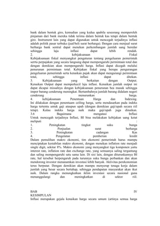 bank dalam bentuk giro, kemudian yang kedua apabila seseorang memperoleh
pinjaman dari bank mereka tidak terima dalam bentuk kas tetapi dalam bentuk
giro. Instrument lain yang dapat digunakan untuk mencegah terjadinya inflasi
adalah politik pasar terbuka (jual/beli surat berharga). Dengan cara menjual surat
berharga bank sentral dapat menekan perkembangan jumlah uang beredar
sehingga            laju          inflasi         dapat          lebih         rendah.
2.                                  kebijaksanaan                                Fiskal
Kebijaksanaan fiskal menyangkut pengaturan tentang pengeluaran pemerintah
serrta perpajakan yang secara langsung dapat mempengaruhi permintaan total dan
dengan demikian akan mempengaruhi harga. Inflasi dapat dicegah melalui
penurunan permintaan total. Kebijakan fiskal yang berupa pengurangan
pengeluaran pemerintah serta kenaikan pajak akan dapat mengurangi permintaan
total,             sehingga               inflasi            dapat             ditekan.
3.        Kebijaksanaan            yang         berkaitan       dengan         Output.
Kenaikan Output dapat memperkecil laju inflasi. Kenaikan jumlah output ini
dapat dicapai missalnya dengan kebijaksanaan penurunan bea masuk sehingga
impor barang cenderung meningkat. Bertambahnya jumlah barang didalam negeri
cenderung                                menurunkan                              harga.
4.        kebijaksanaan          Penentuan          Harga         dan        Indexing.
Ini dilakukan dengan penentuam ceiling harga, serta mendasarkan pada indeks
harga tertentu untuk gaji ataupun upah (dengan demikian gaji/upah secara riil
tetap). Kalau indeks harga naik maka gaji/upah juga dinaikan.
3.6                    Bagaimana                     mengatasi                  Inflasi
Untuk mencegah terjadinya Inflasi, BI bisa melakukan kebijakan uang ketat
meliputi                                                                                :
1.              Peningkatan                tingkat             suku              bunga
2.                      Penjualan                     surat                   berharga
3.                     Peningkatan                     cadangan                    Kas
4.                    Pengetatan                    pemberian                    kredit
Dalam pemulihan makro ekonomi, tim ekonomi pemerintah harus mampu
menciptakan kestabilan makro ekonomi, dengan menekan inflation rate menjadi
single digit, sekitar 8%. Makro ekonomi yang menyangkut tiga komponen yaitu
interest rate, inflation rate dan exchange rate, yang semuanya saling tergantung
dan saling mempengaruhi satu sama lain. Di sisi lain, dengan diturunkannya BI
rate, hal tersebut berpengaruh pada turunnya suku bunga perbankan dan akan
mendorong investor menanamkan investasi lebih banyak. Aktivitas perekonomian
terus berputar. Dengan demikian akan mampu menyerap tenaga kerja dalam
jumlah yang besar secara bertahap, sehingga pendapatan masyarakat akan ikut
naik. Dalam rangka menungkatkan iklim investasi secara nasional guna
menanggulangi             dan         meningkatkan          di        sektor        riil.



BAB                                                                   IV
KESIMPULAN
Inflasi merupakan gejala kenaikan harga secara umum (artinya semua harga
 