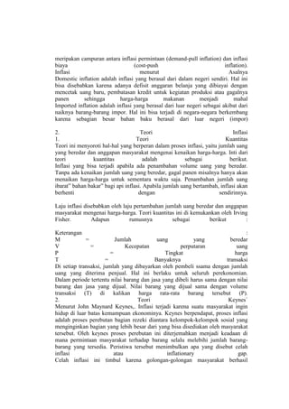 meripakan campuran antara inflasi permintaan (demand-pull inflation) dan inflasi
biaya                             (cost-push                             inflation).
Inflasi                             menurut                                Asalnya
Domestic inflation adalah inflasi yang berasal dari dalam negeri sendiri. Hal ini
bisa disebabkan karena adanya defisit anggaran belanja yang dibiayai dengan
mencetak uang baru, pembatasan kredit untuk kegiatan produksi atau gagalnya
panen       sehingga        harga-harga       makanan         menjadi        mahal
Imported inflation adalah inflasi yang berasal dari luar negeri sebagai akibat dari
naiknya barang-barang impor. Hal ini bisa terjadi di negara-negara berkembang
karena sebagian besar bahan baku berasal dari luar negeri (impor)

2.                                   Teori                                  Inflasi
1.                                 Teori                                 Kuantitas
Teori ini menyoroti hal-hal yang berperan dalam proses inflasi, yaitu jumlah uang
yang beredar dan anggapan masyarakat mengenai kenaikan harga-harga. Inti dari
teori           kuantitas              adalah           sebagai           berikut.
Inflasi yang bisa terjadi apabila ada penambahan volume uang yang beredar.
Tanpa ada kenaikan jumlah uang yang beredar, gagal panen misalnya hanya akan
menaikan harga-harga untuk sementara waktu saja. Penambahan jumlah uang
ibarat” bahan bakar” bagi api inflasi. Apabila jumlah uang bertambah, inflasi akan
berhenti                            dengan                            sendirinnya.

Laju inflasi disebabkan oleh laju pertambahan jumlah uang beredar dan anggapan
masyarakat mengenai harga-harga. Teori kuantitas ini di kemukankan oleh Irving
Fisher.         Adapun          rumusnya         sebagai       berikut       :

Keterangan                                                                      :
M            =            Jumlah           uang            yang          beredar
V              =               Kecepatan              perputaran            uang
P                       =                     Tingkat                      harga
T                     =                   Banyaknya                    transaksi
Di setiap transaksi, jumlah yang dibayarkan oleh pembeli ssama dengan jumlah
uang yang diterima penjual. Hal ini berlaku untuk seluruh perekonomian.
Dalam periode tertentu nilai barang dan jasa yang dibeli harus sama dengan nilai
barang dan jasa yang dijual. Nilai barang yang dijual sama dengan volume
transaksi (T) di kalikan harga rata-rata barang tersebut (P).
2.                                 Teori                                Keynes`
Menurut John Maynard Keynes,. Inflasi terjadi karena suatu masyarakat ingin
hidup di luar batas kemampuan ekonominya. Keynes berpendapat, proses inflasi
adalah proses perebutan bagian rezeki diantara kelompok-kelompok sosial yang
menginginkan bagian yang lebih besar dari yang bisa disediakan oleh masyarakat
tersebut. Oleh keynes proses perebutan ini diterjemahkan menjadi keadaan di
mana permintaan masyarakat terhadap barang selalu melebihi jumlah barang-
barang yang tersedia. Peristiwa tersebut menimbulkan apa yang disebut celah
inflasi                   atau                 inflationary                  gap.
Celah inflasi ini timbul karena golongan-golongan masyarakat berhasil
 