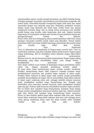 menerjemahkan aspirasi mereka menjadi permintaan yng efektif terhadap barang.
Golongan-golongan masyarakat yang dimaksud yaitu pemerintah, pengusaha, dan
serikat buruh. Pemerintah berusaha memperoleh bagian lebih besar dari output
masyarakat dengan cara mencetak uang baru. Pengusaha melakukan investasi
dengan modal yang diperoleh dari kredit bank, serikat buruh atau pekerja
memperoleh kenaikan harga. Hal ini terjadi karena permintaan total melebihi
jumlah barang yang tersedia, maka harga-harga akan naik. Adanya kenaikan
harga-harga ini menunjukan sebagian dari rencana-rencana pembelian barang dari
golongan-golongan                 tersebut             bisa                dipenuhi.
Proses inflasi akan terus berlangsung selama jumlah pemintaan efektif dari semua
golongan masyarakat melebihi jumlah output yang dihasilkan. Namun apabila
permintaan efektif total tidak melebihi harg-harga yang berlaku dari jumlah output
yang           tersedia,        maka          inflasi        akan          berhenti.
3.                                Teori                                 Strukturalis
Teori ini didasarkan atas pengalaman di Negara-negara amerika latin. Teori ini
memberikan perhatian yang besar terhadap struktur perekonomian Negara-negara
sedang berkembang. Hal ini disebabkan inflasi dikaitkan dengan faktor-faktor
struktural                            dari                           perekonomian.
Menurut teori ini, ada dua hal penting dalam perekonomian Negara-negara sedang
berkembang yang dapat menimbulkan inflasi, yaitu sebagai berikut :
Ketidakjelasan                           penerimaan                           ekspor
Nilai ekspor tumbuh secara lamban di bandingkan dengan pertumbuhan sektor-
sektor     lain.    Adapun     penyebab     kelambanan      tersebut     adalah    :
Di pasar dunia harga barang-barang ekspor tersebut semakin memburuk.
Produksi barang-barang ekspor tidak responsive terhadap kenaikan harga.
Ketidakelastisan penawaran atau produksi bahan makanan di dalam negeri.
Produksi bahan makanan di dalam negeri tidak tumbuh secepat pertumbuhan
penduduk dan pendapatan per kapita. Hal ini menyebabkan harga bahan makanan
di dalam negeri cenderung untuk naik, sehingga melebihi tuntutan karyawan
untuk mendapatkan kenaikan harga barang-barang lain. Dampak yang
ditimbulkan yaitu munculnya tuntutan karyawan untuk mendapatkan kenaikan
upah atau gaji. Naiknya upah karyawan menyebabkan kenaikan ongkos produksi.
Hal ini berarti akan menaikan harga barang-barang. Kenaikan harga barang-
barang tersebut mengakibatkan munculnya kenaikan upah lagi. Adanya kenaikan
upah akan diikuti oleh kenaikan harga barang-barang begitu seterusnya.
Proses ini akan berhenti apabila harga bahan makanan tidak terus naik. Namun
karena faktor strukturalis harga bahan makanan akan terus naik sehingga proses
saling dorong mendorong antara upah dan harga tersebut selalu mendapat
“umpan”             baru         dan          tidak         akan           berhenti.




Menghitung                              Laju                           Inflasi
Umtuk menghitung laju inflasi dapat dilakukan dengan berbagai cara antara lain
 