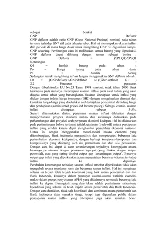 sebagai                                   berikut                                :
GNP                                                                       Deflator
GNP deflator adalah rasio GNP (Gross National Product) nominal pada tahun
tertentu terhadap GNP riil pada tahun tersebut. Hal ini memrupakan ukuran inflasi
dari periode di mana harga dasar untuk menghitung GNP riil digunakan sampai
GNP sekarang. Perhitungan cara ini melibatkan semua barang yang diproduksi.
GNP deflator dapat dihitung dengan rumus sebagai beriku :
GNP                   Deflator                  =                (ΣP1.Q1)/ΣΡοQ1
Keterangan                                                                       ;
Q1           =         Jumlah          barang          pada        tahun         t
Po          =        Harga          barang         pada        tahun         dasar
P1                       =                      Jumlah                     barang
Sedangkan untuk menghitung inflasi dengan menggunakan GNP deflator adalah :
LIt      =     (GNP.deflator1-GNP.deflator        1-1)/(GNP.deflator     1-1     )
2.2                     Peraturan                    –                   peraturan
Dengan diberlakuakn UU No.23 Tahun 1999 tersebut, sejak tahun 2000 Bank
Indonesia pada mulanya menetapkan sasaran inflasi pada awal tahun yang akan
dicapai untuk tahun yang bersangkutan. Sasaran ditetapkan untuk inflasi yang
diukur dengan indeks harga konsumen (IHK) dengan mengeluarkan dampak dari
kenaikan harga-harga yang disebabkan oleh kebijakan pemerintah di bidang harga
dan pendapatan (administered prices and Income policy). Sebagai contoh, sasaran
inflasi                  ditetapkan                 sebesar                 3-5%.
Seperti dikemukakan diatas, penentuan sasaran inflasi dilakukan dengan
memperhatikan prospek ekonomi makro dan karenanya didasarkan pada
perkembangan dari proyeksi arah pergeraan ekonomi kedepan. Hal ini didasarkan
pada pertimbangan bahwa terdapat ketidaksejalanan (trade-off) antara pencapaian
inflasi yang rendah karena dapat menghambat pemulihan ekonomi nasional.
Untuk itu dengan menggunakan model-model makro ekonomi yang
dikembangkan, Bank indonesia menganalisis dan memproyeksi beberapa laju
pertumbuhan ekonomi kedepannya, dengan berbagi komponen-komponen dan
komposisinya yang didorong oleh sisi permintaan dan dari sisi penawaran.
Dengan cara ini, dapat di ukur kecenderungan terjadinya kesengajaan antara
besarnya permintaan dengan penawaran agregat (yang diukur dengan output
potensial), atau yang sering disebut output gap „kesenjangan output‟. Besarnya
output gap inilah yang diperkirakan akann menentukan besarnya tekanan terhadap
inflasi                                ke                               depannya.
Perubahan kewenangan terhadap sasaran inflasi tersebut diperkirakan tidak akan
mengubah secara mendasar jenis dan besarnya sasran inflasi. Hal ini mengingat
selama ini terjadi telah terjadi koordinasi yang baik antara pemerintah dan dan
Bank Indonesia, khusunya dalam penetapan asumsi-asumsi variable ekonomi
makro dalam proses penyusunan APBN yang didalamnya termasuk besarnya laju
inflasi ke depan. Barangkali yang diperlukan adalah pembakuan mekanisme
koordinasi yang selama ini telah terjalin antara pemerintah dan Bank Indonesia.
Dengan cara demikian, tidak saja koordinasi dan komitmen antara pemerintah dan
Bank Indonesia akan semakin tinggi, tetapi juga digunakan public dalam
pencapaian sasran inflasi yang ditetapkan juga akan semakin besar.
 