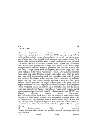 BAB                                                                             III
PEMBAHASAN

3.1              Bagaiman               Terjadinya            Inflasi            ?
Tingkat inflasi yang terjadi pada bulan Oktober 2005 yang sangat tinggi (8,75%)
masih membuat prihatin banyak kalangan, karena itu banyak yang menyebutnya
core inflation, atau inflasi inti oleh Bank Indonesia yang besarnya sekitar 7-8%
setahun, maka pengaruh inflasi ini secara agregatif menimbulkan inflasi lebih dari
15% setahun. Arti atau definisi dari Inflasi itu sendiri seperti yang kita ketahui
bahwa Inflasi adalah gejala kenaikan harga secara umum (artinya semua harga
terpengaruhi)oleh karena itu kebijakan pemerintah dan kebijakan moneter oleh
bank sentral. Sebagai contoh dalam masa pertama RI inflasinya tinggi sekali oleh
karena kebijakan fiskal terlalu “gampangan” (loose). Artinya, kalo pemerintah
memerlukan uang maka ditempuh denngan cara mudah, yakni cetak saja uang
baru. Usaha untuk mengumpulkan pajak baru merupakan ussaha serius di zaman
yang mutakhir. Pembiayaan defisit anggaran belanja pemerintah di usahakan
dengan cara yang tidak langsung menuju kepercetakan uang baru. Maka pada
tahap ini menarik pinjaman luar negeri menjadi jalan keluar yang sering di
tempuh pemerintah. Ini sesuai dengan prinsip umum pembiayaan defisit anggaran
belanja pemerintah yaakni non-inflator, yakni bberhutang saja luar dan dalam
negeri atau menjual asset Negara. Menjual asset Negara untuk menutup defisit
juga merupakan upaya yang lebih mutakhir, yakni dengan menjual BUMN, baik
sebagian           sahamnya            maupun         secara          keseluruhan.
Bank Indonesia sebagai bank sentral saat ini merupakan misi tunggal yaitu
menjaga nilai rupiah,artinya berusaha untuk mengekang terjadinya inflasi,kalau
ada tekanan inflasi yang meninggi maka BI menaikansuku bunga (BI rate atau
SBI) sehingga dapat mengerem pengeluaran kredit baru oleh sistem perbankan.
Akan tetapi kalau inflasi tetap memuncak maka BI menghadapi dilemma seperti
sekarang                                                                       ini.
3.2            Sumber-sumber               inflasi         di            Indonesia
Terdapat beberapa faktor utama yang menjadi penyebab timbulnya inflasi di
Indonesia,yaitu:
3.2.1                    Jumlah                    uang                    beredar
 
