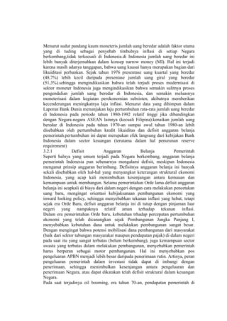 Menurut sudut pandang kaum moneteris jumlah uang beredar adalah faktor utama
yang di tuding sebagai penyebab timbulnya inflasi di setiap Negara
berkembang,tidak terkecuali di Indonesia.di Indonesia jumlah uang beredar ini
lebih banyak diterjemahkan dalam konsep narrow money (MI). Hal ini terjadi
karena masih adanya tanggapan, bahwa uang kuasai hanya merupakan bagian dari
likuiditasi perbankan. Sejak tahun 1976 presentase uang kuartal yang beredar
(48,7%) lebih kecil daripada presentase jumlah uang giral yang beredar
(51,3%).sehingga mengindikasikan bahwa telah terjadi proses modernisasi di
sektor moneter Indonesia juga mengindikasikan bahwa semakin sulitnya proses
pengendalian jumlah uang beredar di Indonesia, dan semakin meluasnya
moneterisasi dalam kegiatan perekonomian subsisten, akibatnya memberikan
kecenderungan meningkatnya laju inflasi. Menurut data yang dihimpun dalam
Laporan Bank Dunia menunjukan laju pertumbuhan rata-rata jumlah uang beredar
di Indonesia pada periode tahun 1980-1992 relatif tinggi jika dibandingkan
dengan Negara-negara ASEAN lainnya (kecuali Filipina).kenaikan jumlah uang
beredar di Indonesia pada tahun 1970-an sampai awal tahun 1980-an lebih
disebabkan oleh pertumbuhan kredit likuiditas dan defisit anggaran belanja
pemerintah.pertumbuhan ini dapat merupakan efek langsung dari kebijakan Bank
Indonesia dalam sector keuangan (terutama dalam hal penurunan reserve
requirement)
3.2.1           Defisit           Anggaran           Belanja          Pemerintah
Seperti halnya yang umum terjadi pada Negara berkembang, anggaran belanja
pemerintah Indonesia pun sebenarnya mengalami defisit, meskipun Indonesia
menganut prinsip anggaran berimbang. Defisitnya anggaran belanja ini banyak
sekali disebabkan oleh hal-hal yang menyangkut keterangan struktural ekonomi
Indonesia, yang acap kali menimbulkan kesenjangan antara kemauan dan
kemampuan untuk membangun. Selama pemerintahan Orde lama defisit anggaran
belanja ini acapkali di biaya dari dalam negeri dengan cara melakukan pencetakan
uang baru, mengingat orientasi kebijaksanaan pembangunan ekonomi yang
inward looking policy, sehingga menyebabkan tekanan inflasi yang hebat, tetapi
sejak era Orde Baru, defisit anggaran belanja ini di tutup dengan pinjaman luar
negeri yang nampaknya relatif aman terhadap tekanan inflasi.
Dalam era pemerintahan Orde baru, kebutuhan trhadap percepatan pertumbuhan
ekonomi yang telah dicanangkan sejak Pembangunan Jangka Panjang I,
menyebabkan kebutuhan dana untuk melakukan pembangunan sangat besar.
Dengan mengingat bahwa potensi mobilisasi dana pembangunan dari masyarakat
(baik dari sektor tabungan masyarakat maupun pendapatan pajak) di dalam negeri
pada saat itu yang sangat terbatas (belum berkembang), juga kemampuan sector
swasta yang terbatas dalam melakukan pembangunan, menyebabkan pemerintah
harus berperan sebagai motor pembangunan. Hal ini menyebabkan pos
pengeluaran APBN menjadi lebih besar daripada penerimaan rutin. Artinya, peran
pengeluaran pemerintah dalam investasi tidak dapat di imbangi dengan
penerimaan, sehingga menimbulkan kesenjangan antara pengeluaran dan
penerimaan Negara, atau dapat dikatakan telah defisit struktural dalam keuangan
Negara.
Pada saat terjadinya oil booming, era tahun 70-an, pendapatan pemerintah di
 