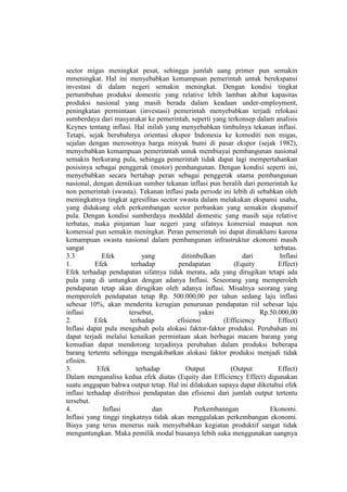 sector migas meningkat pesat, sehingga jumlah uang primer pun semakin
mmeningkat. Hal ini menyebabkan kemampuan pemerintah untuk berekspansi
investasi di dalam negeri semakin meningkat. Dengan kondisi tingkat
pertumbuhan produksi domestic yang relative lebih lamban akibat kapasitas
produksi nasional yang masih berada dalam keadaan under-employment,
peningkatan permintaan (investasi) pemerintah menyebabkan terjadi relokasi
sumberdaya dari masyarakat ke pemerintah, seperti yang terkonsep dalam analisis
Keynes tentang inflasi. Hal inilah yang menyebabkan timbulnya tekanan inflasi.
Tetapi, sejak berubahnya orientasi ekspor Indonesia ke komoditi non migas,
sejalan dengan merosotnya harga minyak bumi di pasar ekspor (sejak 1982),
menyebabkan kemampuan pemerinntah untuk membiayai pembangunan nasional
semakin berkurang pula, sehingga pemerintah tidak dapat lagi mempertahankan
posisinya sebagai penggerak (motor) pembangunan. Dengan kondisi seperti ini,
menyebabkan secara bertahap peran sebagai penggerak utama pembangunan
nasional, dengan demikian sumber tekanan inflasi pun beralih dari pemerintah ke
non pemerintah (swasta). Tekanan inflasi pada periode ini lebih di sebabkan oleh
meningkatnya tingkat agresifitas sector swasta dalam melakukan ekspansi usaha,
yang didukung oleh perkembangan sector perbankan yang semakin ekspansif
pula. Dengan kondisi sumberdaya modddal domestic yang masih saja relative
terbatas, maka pinjaman luar negeri yang sifatnya komersial maupun non
komersial pun semakin meningkat. Peran pemerintah ini dapat dimaklumi karena
kemampuan swasta nasional dalam pembangunan infrastruktur ekonomi masih
sangat                                                                  terbatas.
3.3          Efek           yang         ditimbulkan          dari        Inflasi
1.         Efek         terhadap       pendapatan          (Equity        Effect)
Efek terhadap pendapatan sifatnya tidak merata, ada yang dirugikan tetapi ada
pula yang di untungkan dengan adanya Inflasi. Seseorang yang memperoleh
pendapatan tetap akan dirugikan oleh adanya inflasi. Misalnya seorang yang
memperoleh pendapatan tetap Rp. 500.000,00 per tahun sedang laju inflasi
sebesar 10%, akan menderita kerugian penurunan pendapatan riil sebesar laju
inflasi                tersebut,               yakni                Rp.50.000,00
2.         Efek         terhadap       efisiensi       (Efficiency        Effect)
Inflasi dapat pula mengubah pola alokasi faktor-faktor produksi. Perubahan ini
dapat terjadi melalui kenaikan permintaan akan berbagai macam barang yang
kemudian dapat mendorong terjadinya perubahan dalam produksi beberapa
barang tertentu sehingga mengakibatkan alokasi faktor produksi menjadi tidak
efisien.
3.          Efek          terhadap        Output         (Output          Effect)
Dalam menganalisa kedua efek diatas (Equity dan Efficiency Effect) digunakan
suatu anggapan bahwa output tetap. Hal ini dilakukan supaya dapat diketahui efek
inflasi terhadap distribusi pendapatan dan efisiensi dari jumlah output tertentu
tersebut.
4.            Inflasi           dan          Perkembanngan             Ekonomi.
Inflasi yang tinggi tingkatnya tidak akan menggalakan perkembangan ekonomi.
Biaya yang terus menerus naik menyebabkan kegiatan produktif sangat tidak
menguntungkan. Maka pemilik modal biasanya lebih suka menggunakan uangnya
 