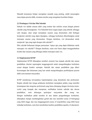 Masalah ketuntasan belajar merupakan masalah yang penting, sebab menyangkut
masa depan peserta didik, terutama mereka yang mengalami kesulitan belajar.


2.2 Pentingnya Visi dan Misi Sekolah
Sebuah visi adalah sasaran akhir yang terukur dan realistis sesuai dengan potensi
sekolah yang bersangkutan. Visi bukanlah berisi angan-angan yang abstrak sehingga
sulit dicapai, akan tetapi merupakan sasaran yang dirumuskan oleh berbagai
komponen sekolah yang dapat dijangkau, sehingga kurikulum dikembangkan untuk
mencapai sasaran yang dirumuskan. Dengan demikian, visi dirumuskan untuk
menjawab “apa yang ingin dicapai oleh sekolah”?
Misi sekolah berkenaan dengan pernyataan “upaya apa yang dapat dilakukan untuk
mencapai visi sekolah”? Dengan demikian, suatu misi harus dapat menggambarkan
kondisi dan suasana yang dibangun dalam mencapai suatu visi.


2.3 Implementasi KTSP
Implementasi KTSP diharapkan memberi otonomi luas kepada sekolah dan satuan
pendidikan, disertai seperangkat tanggungjawab untuk mengembangkan kurikulum
sesuai dengan kondisi setempat. Sekolah dan satuan pendidikan juga diberi
kewenangan dan kekuasaan yang luas untuk mengembangkan pembelajaran peserta
didik serta tuntutan masyarakat.


KTSP mendorong terwujudnya kepemimpinan yang demokratis dan profesional.
Kepala sekolah dan tenaga pelaksana kurikulum merupakan pelaku yang memiliki
kemampuan dan integritas profesional yang harus ditunjang dengan tim-kerja (team-
work) yang kompak dan transparan, melibatkan komite sekolah dan dewan
pendidikan,    serta   dukungan     partisipasi   masyarakat     dan    orang    tua.
Dengan melibatkan pihak tersebut di atas dalam pengembangan kurikulum,
diharapkan mampu membangkitkan gairah dan rasa memiliki (sense of belonging)
yang lebih tinggi, dan rasa tanggungjawab (sense of responbility) yang lebih besar
terhadap kurikulum, serta ikut memikirkan kualitas pendidikan (quality of education).


                                                                                   6
 