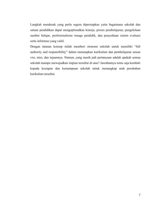 Langkah mendesak yang perlu segera dipersiapkan yaitu bagaimana sekolah dan
satuan pendidikan dapat mengoptimalkan kinerja, proses pembelajaran, pengelolaan
sumber belajar, profesionalisme tenaga pendidik, dan penyediaan sistem evaluasi
serta informasi yang valid.
Dengan tatanan konsep inilah memberi otonomi sekolah untuk memiliki “full
authority and responsibility” dalam menetapkan kurikulum dan pembelajaran sesuai
visi, misi, dan tujuannya. Namun, yang masih jadi pertanyaan adalah apakah semua
sekolah mampu mewujudkan impian tersebut di atas? Jawabannya tentu saja kembali
kepada kesiapan dan kemampuan sekolah untuk menangkap arah perubahan
kurikulum tersebut.




                                                                              7
 