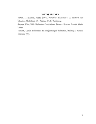 DAFTAR PUSTAKA
Barton, J., &Collins, A(ed.) (1977). Portofolio Assessment : A handbook for
educators. Menlo Park, CA : Addison-Wesley Publishing.
Sanjaya, Wina, 2008. Kurikulum Pembelajaran, Jakarta : Kencana Prenada Media
Group.
Hamalik, Oemar. Pembinaan dan Pengembangan Kurikulum, Bandung : Pustaka
Martiana, 1981.




                                                                          9
 