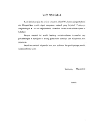 KATA PENGANTAR


       Kami panjatkan puji dan syukur kehadirat Allah SWT, karena dengan Rahmat
dan Hidayah-Nya penulis dapat menyususn makalah yang berjudul “Pentingnya
Pengembangan KTSP dan Implementasi Kurikulum dalam sistem Pembelajaran di
Sekolah”.
       Dengan makalah ini penulis berharap mudah-mudahan bermanfaat bagi
perkembangan & kemajuan di bidang pendidikan utamanya dan masyarakat pada
umumnya.
       Demikian makalah ini penulis buat, atas perhatian dan partisipasinya penulis
ucapakan terima kasih.




                                                         Kuningan,     Maret 2010




                                                                 Penulis




                                                                                  i
 