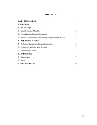 DAFTAR ISI


KATA PENGANTAR                                          1
DAFTAR ISI                                              2
BAB I Deskripsi
1.1 Latar Belakang Masalah                              3
1.2 Proses Pengembangan Kurikulum                       4
1.3 Tujuan Pengembangan dan Prinsip Pengembangan KTSP   5
BAB II Analisis Masalah
2.1 Perbaikan dan pengembangan Kurikulum                6
2.2 Pentingnya Visi dan Misi Sekolah                    7
2.3 Implementasi KTSP                                   7
BAB III Penutup
3.1 Kesimpulan                                          9
3.2 Saran                                               9
DAFTAR PUSTAKA                                          10




                                                             ii
 