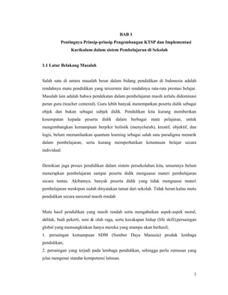 BAB 1
          Pentingnya Prinsip-prinsip Pengembangan KTSP dan Implementasi
               Kurikulum dalam sistem Pembelajaran di Sekolah


1.1 Latar Belakang Masalah


Salah satu di antara masalah besar dalam bidang pendidikan di Indonesia adalah
rendahnya mutu pendidikan yang tercermin dari rendahnya rata-rata prestasi belajar.
Masalah lain adalah bahwa pendekatan dalam pembelajaran masih terlalu didominasi
peran guru (teacher centered). Guru lebih banyak menempatkan peserta didik sebagai
objek dan bukan sebagai subjek didik. Pendidikan kita kurang memberikan
kesempatan    kepada peserta     didik    dalam   berbagai   mata   pelajaran,   untuk
mengembangkan kemampuan berpikir holistik (menyeluruh), kreatif, objektif, dan
logis, belum memanfaatkan quantum learning sebagai salah satu paradigma menarik
dalam pembelajaran, serta kurang memperhatikan ketuntasan belajar secara
individual.


Demikian juga proses pendidikan dalam sistem persekolahan kita, umumnya belum
menerapkan pembelajaran sampai peserta didik menguasai materi pembelajaran
secara tuntas. Akibatnya, banyak peserta didik yang tidak menguasai materi
pembelajaran meskipun sudah dinyatakan tamat dari sekolah. Tidak heran kalau mutu
pendidikan secara nasional masih rendah


Mutu hasil pendidikan yang masih rendah serta mengabaikan aspek-aspek moral,
akhlak, budi pekerti, seni & olah raga, serta kecakapan hidup (life skill);persaingan
global yang memungkinkan hanya mereka yang mampu akan berhasil;
1. persaingan kemampuan SDM (Sumber Daya Manusia) produk lembaga
pendidikan;
2. persaingan yang terjadi pada lembaga pendidikan, sehingga perlu rumusan yang
jelas mengenai standar kompetensi lulusan.


                                                                                    1
 