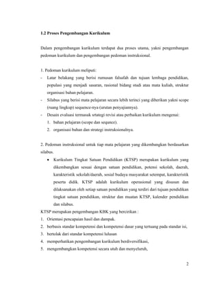 1.2 Proses Pengembangan Kurikulum


Dalam pengembangan kurikulum terdapat dua proses utama, yakni pengembangan
pedoman kurikulum dan pengembangan pedoman instruksional.


1. Pedoman kurikulum meliputi:
-   Latar belakang yang berisi rumusan falsafah dan tujuan lembaga pendidikan,
    populasi yang menjadi sasaran, rasional bidang studi atau mata kuliah, struktur
    organisasi bahan pelajaran.
-   Silabus yang berisi mata pelajaran secara lebih terinci yang diberikan yakni scope
    (ruang lingkup) sequence-nya (urutan penyajiannya).
-   Desain evaluasi termasuk srtategi revisi atau perbaikan kurikulum mengenai:
    1. bahan pelajaran (scope dan sequnce).
    2. organisasi bahan dan strategi instruksionalnya.


2. Pedoman instruksional untuk tiap mata pelajaran yang dikembangkan berdasarkan
silabus.
    •   Kurikulum Tingkat Satuan Pendidikan (KTSP) merupakan kurikulum yang
        dikembangkan sesuai dengan satuan pendidikan, potensi sekolah, daerah,
        karakteristik sekolah/daerah, sosial budaya masyarakat setempat, karakteristik
        peserta didik. KTSP adalah kurikulum operasional yang disusun dan
        dilaksanakan oleh setiap satuan pendidikan yang terdiri dari tujuan pendidikan
        tingkat satuan pendidikan, struktur dan muatan KTSP, kalender pendidikan
        dan silabus.
KTSP merupakan pengembangan KBK yang bercirikan :
1. Orientasi pencapaian hasil dan dampak.
2. berbasis standar kompetensi dan kompetensi dasar yang tertuang pada standar isi,
3. bertolak dari standar kompetensi lulusan
4. memperhatikan pengembangan kurikulum berdiversifikasi,
5. mengembangkan kompetensi secara utuh dan menyeluruh,


                                                                                    2
 
