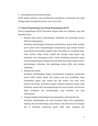 6. menerapkan prinsip ketuntasan belajar.
KTSP adalah kurikulum yang merefleksikan pengetahuan, keterampilan dan sikap
sehingga dapat meningkatkan potensi siswa secara utuh.


1.3 Tujuan Pengembangan dan Prinsip Pengembangan KTSP
Prinsip pengembangan KTSP disesuaikan dengan aturan dan kebijakan yang telah
ditentukan yakni :
   1. Berpusat pada potensi, perkembangan, kebutuhan dan kepentingan peserta
       didik dan lingkungannya.
       Kurikulum dikembangkan berdasarkan prinsip bahwa peserta didik memiliki
       posisi sentral untuk mengembangkan kompetensinya agar menjadi manusia
       yang beriman dan bertakwa kepada Tuhan Yang Maha Esa, berakhlak mulia,
       sehat, berilmu, cakap, kreatif, mandiri dan menjadi warga negara yang
       demokratis serta bertanggung jawab. Untuk mendukung pencapaian tujuan
       tersebut pengembangan kompetensi peserta didik disesuaikan dengan potensi,
       perkembangan, kebutuhan, dan kepentingan peserta didik serta tuntutan
       lingkungan.
   2. Beragam dan terpadu
       Kurikulum dikembangkan dengan memperhatikan keragaman karakteristik
       peserta didik, kondisi daerah, dan jenjang serta jenis pendidikan, tanpa
       membedakan agama, suku, budaya dan adat istiadat, serta status sosial
       ekonomi dan gender. Kurikulum meliputi substansi komponen muatan wajib
       kurikulum, muatan lokal, dan pengembangan diri secara terpadu, serta disusun
       dalam    keterkaitan   dan   kesinambungan   yang    bermakna    dan   tepat
       antarsubstansi.
   3. Tanggap terhadap perkembangan ilmu pengetahuan, teknologi dan seni.
       Kurikulum dikembangkan atas dasar kesadaran bahwa ilmu pengetahuan,
       teknologi dan seni berkembang secara dinamis, dan oleh karena itu semangat
       dan isi kurikulum mendorong peserta didik untuk mengikuti dan




                                                                                 3
 