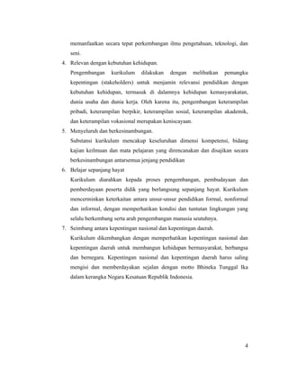 memanfaatkan secara tepat perkembangan ilmu pengetahuan, teknologi, dan
   seni.
4. Relevan dengan kebutuhan kehidupan.
   Pengembangan     kurikulum    dilakukan   dengan     melibatkan   pemangku
   kepentingan (stakeholders) untuk menjamin relevansi pendidikan dengan
   kebutuhan kehidupan, termasuk di dalamnya kehidupan kemasyarakatan,
   dunia usaha dan dunia kerja. Oleh karena itu, pengembangan keterampilan
   pribadi, keterampilan berpikir, keterampilan sosial, keterampilan akademik,
   dan keterampilan vokasional merupakan keniscayaan.
5. Menyeluruh dan berkesinambungan.
   Substansi kurikulum mencakup keseluruhan dimensi kompetensi, bidang
   kajian keilmuan dan mata pelajaran yang direncanakan dan disajikan secara
   berkesinambungan antarsemua jenjang pendidikan
6. Belajar sepanjang hayat
   Kurikulum diarahkan kepada proses pengembangan, pembudayaan dan
   pemberdayaan peserta didik yang berlangsung sepanjang hayat. Kurikulum
   mencerminkan keterkaitan antara unsur-unsur pendidikan formal, nonformal
   dan informal, dengan memperhatikan kondisi dan tuntutan lingkungan yang
   selalu berkembang serta arah pengembangan manusia seutuhnya.
7. Seimbang antara kepentingan nasional dan kepentingan daerah.
   Kurikulum dikembangkan dengan memperhatikan kepentingan nasional dan
   kepentingan daerah untuk membangun kehidupan bermasyarakat, berbangsa
   dan bernegara. Kepentingan nasional dan kepentingan daerah harus saling
   mengisi dan memberdayakan sejalan dengan motto Bhineka Tunggal Ika
   dalam kerangka Negara Kesatuan Republik Indonesia.




                                                                            4
 