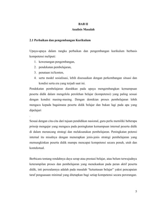 BAB II
                                   Analisis Masalah


2.1 Perbaikan dan pengembangan Kurikulum


Upaya-upaya dalam rangka perbaikan dan pengembangan kurikulum berbasis
kompetensi meliputi:
    1. kewenangan pengembangan,
    2. pendekatan pembelajaran,
    3. penataan isi/konten,
    4. serta model sosialisasi, lebih disesuaikan dengan perkembangan situasi dan
       kondisi serta era yang terjadi saat ini.
Pendekatan pembelajaran diarahkan pada upaya mengembangkan kemampuan
peserta didik dalam mengelola perolehan belajar (kompetensi) yang paling sesuai
dengan kondisi masing-masing. Dengan demikian proses pembelajaran lebih
mengacu kepada bagaimana peserta didik belajar dan bukan lagi pada apa yang
dipelajari
.
Sesuai dengan cita-cita dari tujuan pendidikan nasional, guru perlu memiliki beberapa
prinsip mengajar yang mengacu pada peningkatan kemampuan internal peserta didik
di dalam merancang strategi dan melaksanakan pembelajaran. Peningkatan potensi
internal itu misalnya dengan menerapkan jenis-jenis strategi pembelajaran yang
memungkinkan peserta didik mampu mencapai kompetensi secara penuh, utuh dan
kontekstual.


Berbicara tentang rendahnya daya serap atau prestasi belajar, atau belum terwujudnya
keterampilan proses dan pembelajaran yang menekankan pada peran aktif peserta
didik, inti persoalannya adalah pada masalah “ketuntasan belajar” yakni pencapaian
taraf penguasaan minimal yang ditetapkan bagi setiap kompetensi secara perorangan.




                                                                                   5
 