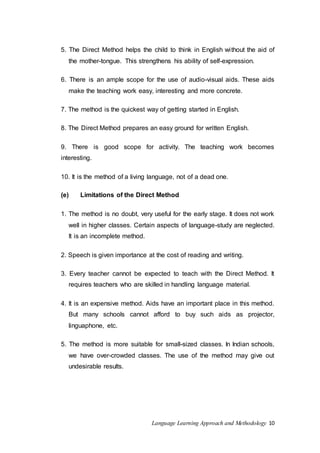 5. The Direct Method helps the child to think in English wi thout the aid of 
the mother-tongue. This strengthens his ability of self-expression. 
6. There is an ample scope for the use of audio-visual aids. These aids 
make the teaching work easy, interesting and more concrete. 
7. The method is the quickest way of getting started in English. 
8. The Direct Method prepares an easy ground for written English. 
9. There is good scope for activity. The teaching work becomes 
interesting. 
10. It is the method of a living language, not of a dead one. 
(e) Limitations of the Direct Method 
1. The method is no doubt, very useful for the early stage. It does not work 
well in higher classes. Certain aspects of language-study are neglected. 
It is an incomplete method. 
2. Speech is given importance at the cost of reading and writing. 
3. Every teacher cannot be expected to teach with the Direct Method. It 
requires teachers who are skilled in handling language material. 
4. It is an expensive method. Aids have an important place in this method. 
But many schools cannot afford to buy such aids as projector, 
linguaphone, etc. 
5. The method is more suitable for small-sized classes. In Indian schools, 
we have over-crowded classes. The use of the method may give out 
undesirable results. 
Language Learning Approach and Methodology 10 
 