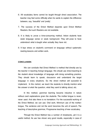 6. All vocabulary items cannot be taught through direct association. The 
teacher may feel some difficulty when he wants to explain the difference 
between, say, 'beautiful' and 'pretty'. 
7. The success of the Direct Method depends upon Direct Method 
Readers. But such Readers are not available. 
8. It is likely to prove a time-consuming method. Indian students have 
weak language sense or weak background. They will pose to have 
understood what is taught when actually they have not. 
9. It lays stress on student's command on language without systematic 
reading lessons and written work. 
Language Learning Approach and Methodology 11 
CONCLUSION: 
We can conclude that Direct Method is method that directly use by 
the teacher in teaching foreign language. We should use direct teaching to 
the student about knowledge of language with doing something practice. 
They should learn to speak, discussion and understand the target 
language in every situations. So the direct method will succesful to 
implement. In this mehod, we teach the students to directly mention what 
the answer or what the question, what they want to talking about, etc. 
In this method, grammar learning became inductive in nature 
without overt explanations given the students. The mother tongue is never, 
never used. And also there is no translation. For the successful working of 
the Direct Method, we can use: Oral work, Minimum use of the mother-tongue, 
The sentence and not the word becomes the unit of speech, The 
teaching of descriptive grammar, Progressive teaching of new vocabulary. 
Through the Direct Method has a number of drawbacks, yet it is a 
useful method. Its use has shown very good results, especially in case of 
 