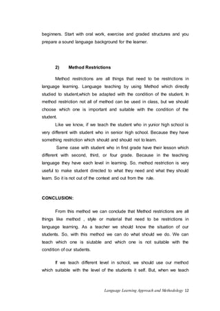 beginners. Start with oral work, exercise and graded structures and you 
prepare a sound language background for the learner. 
2) Method Restrictions 
Method restrictions are all things that need to be restrictions in 
language learning. Language teaching by using Method which directly 
studied to student,which be adapted with the condition of the student. In 
method restriction not all of method can be used in class, but we should 
choose which one is important and suitable with the condition of the 
student. 
Like we know, if we teach the student who in yunior high school is 
very different with student who in senior high school. Because they have 
something restriction which should and should not to learn. 
Same case with student who in first grade have their lesson which 
different with second, third, or four grade. Because in the teaching 
language they have each level in learning. So, method restriction is very 
useful to make student directed to what they need and what they should 
learn. So it is not out of the context and out from the rule. 
Language Learning Approach and Methodology 12 
CONCLUSION: 
From this method we can conclude that Method restrictions are all 
things like method , style or material that need to be restrictions in 
language learning. As a teacher we should know the situation of our 
students. So, with this method we can do what should we do. We can 
teach which one is siutable and which one is not suitable with the 
condition of our students. 
If we teach different level in school, we should use our method 
which suitable with the level of the students it self. But, when we teach 
 