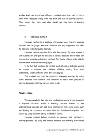 another level, we should use different method rather than method in the 
other level. Because every level has their own rule in learning process. 
What should they learn and what should not they learn in learning 
process. 
3) Intensive Method 
Intensive method is a strategy of intensive study how the students 
improve their language. Intensive methods are very supportive and help 
the students in the language tutorials. 
Intensive method can be done with the course. By using course it 
self students not only get the lessons at school. Because the courses can 
improve the students on learning mindset. And desire of them to be able to 
improve their ability to learn languages. 
In the fact that teachers do not just teach at school, but also guiding 
the course in advance the childrens abilities starting from read, 
understand, speak and write what they was saying. 
This method like push the student in language learning, by doing 
some exercise with continue and intensive, to reach their purpose in 
learning language. So they can get good result. 
Language Learning Approach and Methodology 13 
CONCLUSION: 
We can conclude that intensive methode is one of some strategies 
to improve students ability in learning process. Based on this 
understanding students can get more information from some ways, such 
as following the courses at education institution like depend on guide , and 
course by using teachers ability like held in school. 
Intensive method helped students to increase their mindset on 
learning procces. By using this method students can learning from easier 
 