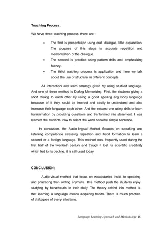Language Learning Approach and Methodology 15 
Teaching Process: 
We have three teaching process, there are : 
 The first is presentation using oral, dialogue, little explanation. 
The purpose of this stage is accurate repetition and 
memorization of the dialogue. 
 The second is practice using pattern drills and emphasizing 
fluency. 
 The third teaching process is application and here we talk 
about the use of structure in different concepts. 
All interaction and learn strategy given by using studied language. 
And one of these method is Dialog Memorizing. First, the students giving a 
short dialog to each other by using a good spelling ang body language 
because of it they sould be interest and easily to understand and also 
increase their language each other. And the second one using drills or learn 
tranformation by providing questions and tranformed into statement. It was 
learned the students how to select the word became simple sentence. 
In conclusion, the Audio-lingual Method focuses on speaking and 
listening competence stressing repetition and habit formation to learn a 
second or a foreign language. This method was frequently used during the 
first half of the twentieth century and though it lost its scientific credibility 
which led to its decline, it is still used today. 
CONCLUSION: 
Audio-visual method that focus on vocabularies insist to speaking 
and practicing than writing anymore. This method push the students enjoy 
studying by behaviouris in their daily. The theory behind this method is 
that learning a language means acquiring habits. There is much practice 
of dialogues of every situations. 
 