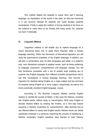 This method helped the students to easier them self in learning 
language, by repeatation of the words in the daily, so they can memorize 
it. It can become habitual for students and could develop students 
vecabularies. Firtsly to apply this method is forcing students to be focus on 
the material to make them to be friendly with many words. So, students 
can learn it habitually. 
Language Learning Approach and Methodology 16 
5) Linguistic Method 
Linguistics method is will enable you to explore language on a 
sound theoretical basis and to apply these linguistic skills in foreign 
language teaching. Within the framework of theoretical linguistics you will 
study the grammatical properties of the English language. In addition, you 
will take a comparative view on other languages and relate, in a systemic 
way, core theoretical concepts to applied issues, such as those pertaining 
to language acquisition, comprehension and language change. You will 
thus familiarise yourselves with a set of analytic tools enabling you to 
examine the English language from different scientific perspectives and to 
use this competence in foreign language teaching. One seminar in 
linguistics for students taking English as a major subject and two seminars 
for students taking English as a minor subject, respectively, as well as of a 
(more practically oriented) English-language course. 
According to The Breidner Linguistic Method permits English 
readers to identify the sounds of letters, in this case the Hebrew, morphed 
into English words, without study or memorization. BLM uses English to 
decode Hebrew letters by reading the Psalms, as a first step toward 
acquiring a Hebrew vocabulary for comprehension. After learning how to 
use Hebrew letters to easily read English words, Hebrew words are slowly 
substituted intuitively in a sentence, beginning the process of developing a 
Hebrew vocabulary. English speakers have learned to read Hebrew 
 